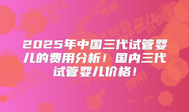 2025年中国三代试管婴儿的费用分析！国内三代试管婴儿价格！