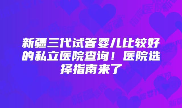 新疆三代试管婴儿比较好的私立医院查询！医院选择指南来了