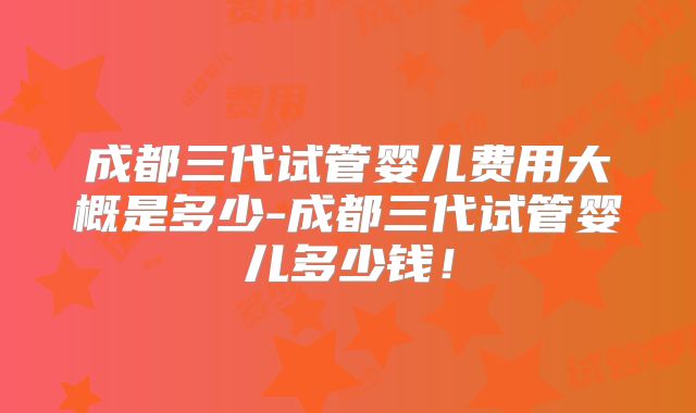 成都三代试管婴儿费用大概是多少-成都三代试管婴儿多少钱！