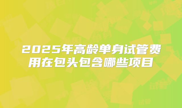 2025年高龄单身试管费用在包头包含哪些项目