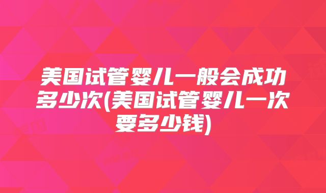 美国试管婴儿一般会成功多少次(美国试管婴儿一次要多少钱)