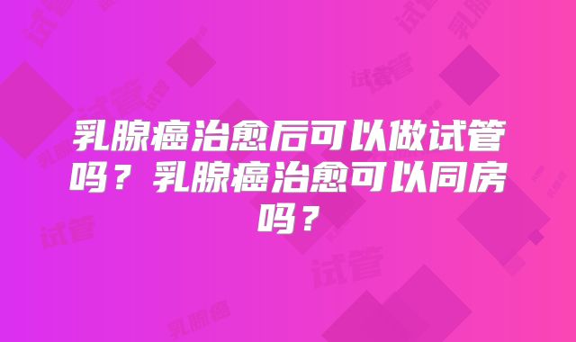 乳腺癌治愈后可以做试管吗?乳腺癌治愈可以同房吗?