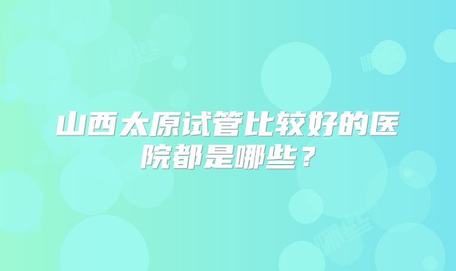 山西太原试管比较好的医院都是哪些？
