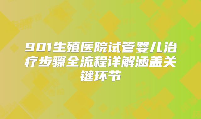 901生殖医院试管婴儿治疗步骤全流程详解涵盖关键环节