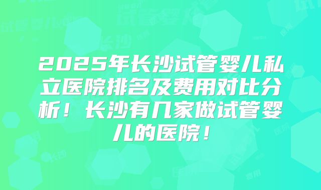 2025年长沙试管婴儿私立医院排名及费用对比分析！长沙有几家做试管婴儿的医院！