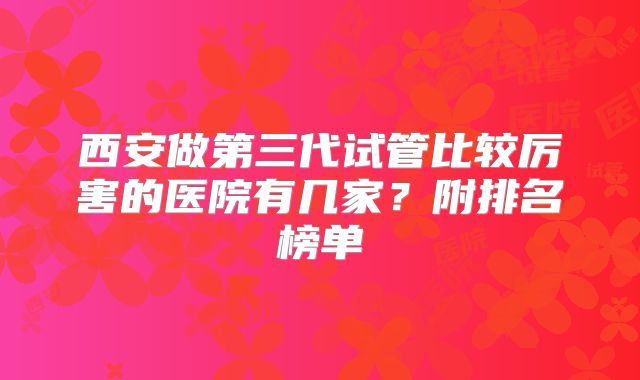 西安做第三代试管比较厉害的医院有几家？附排名榜单