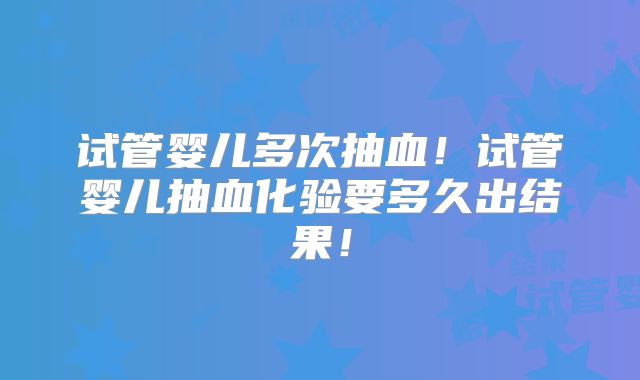 试管婴儿多次抽血！试管婴儿抽血化验要多久出结果！