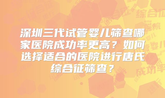 深圳三代试管婴儿筛查哪家医院成功率更高？如何选择适合的医院进行唐氏综合征筛查？
