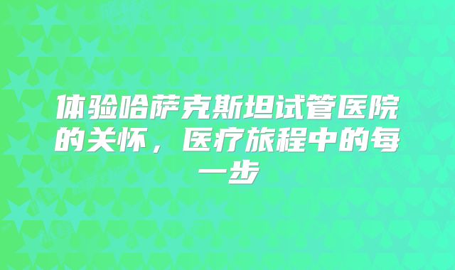 体验哈萨克斯坦试管医院的关怀，医疗旅程中的每一步