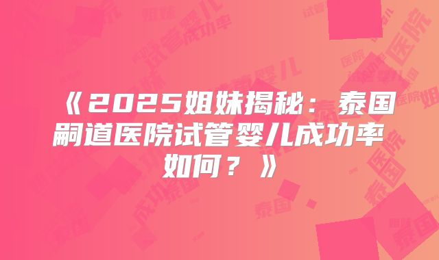《2025姐妹揭秘：泰国嗣道医院试管婴儿成功率如何？》