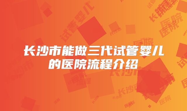 长沙市能做三代试管婴儿的医院流程介绍