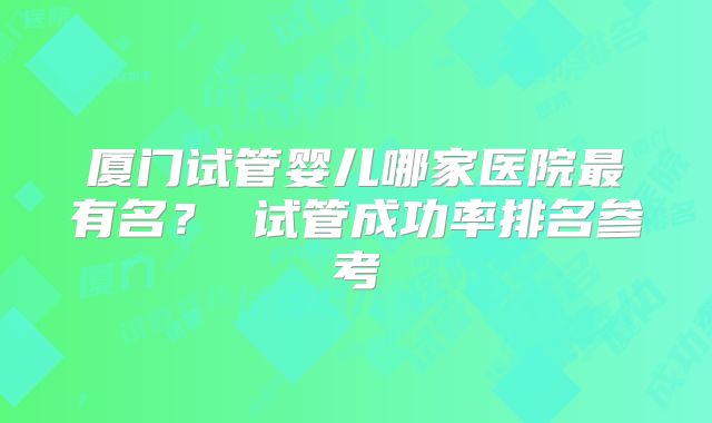 厦门试管婴儿哪家医院最有名？ 试管成功率排名参考