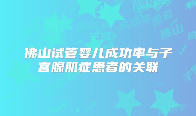 佛山试管婴儿成功率与子宫腺肌症患者的关联