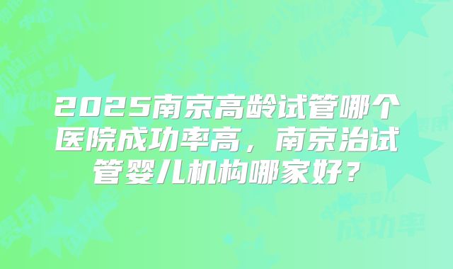 2025南京高龄试管哪个医院成功率高，南京治试管婴儿机构哪家好？