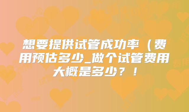 想要提供试管成功率(费用预估多少_做个试管费用大概是多少?!