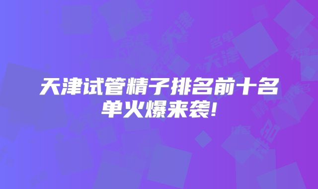天津试管精子排名前十名单火爆来袭!