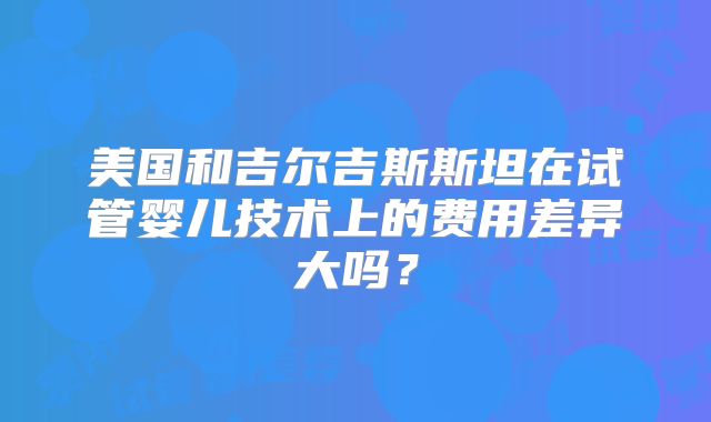 美国和吉尔吉斯斯坦在试管婴儿技术上的费用差异大吗?