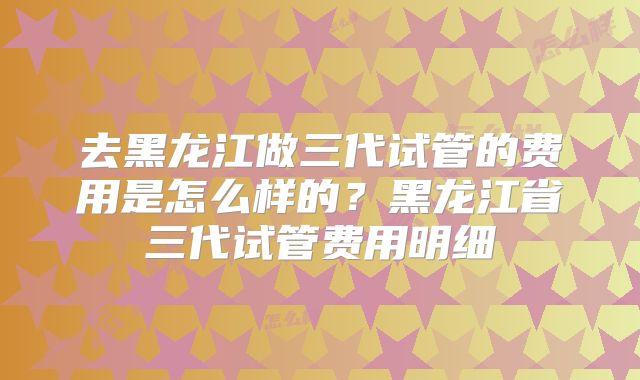 去黑龙江做三代试管的费用是怎么样的?黑龙江省三代试管费用明细