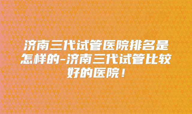 济南三代试管医院排名是怎样的-济南三代试管比较好的医院！