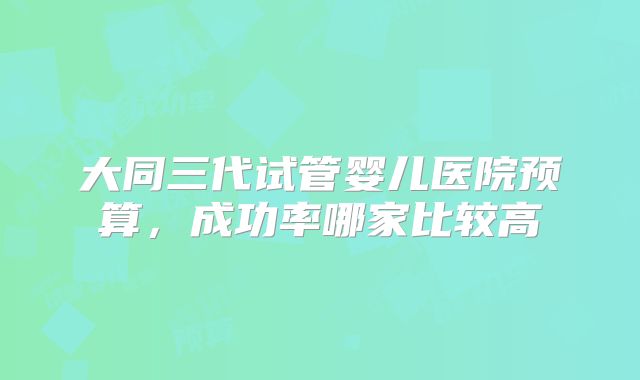 大同三代试管婴儿医院预算，成功率哪家比较高