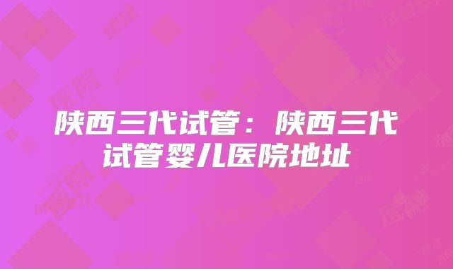 陕西三代试管：陕西三代试管婴儿医院地址