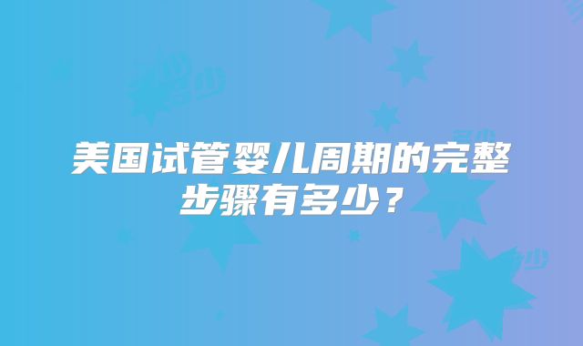 美国试管婴儿周期的完整步骤有多少？
