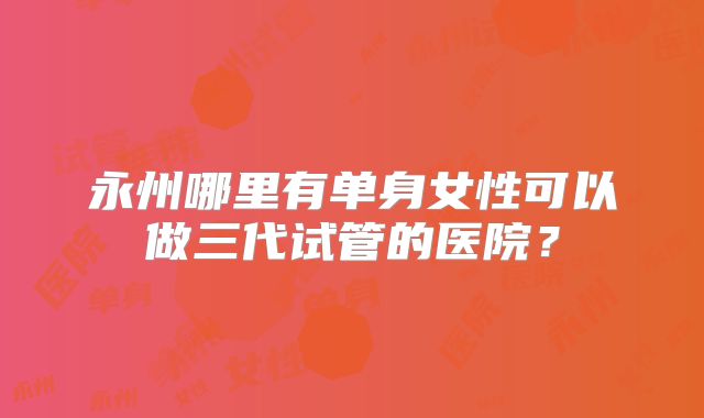 永州哪里有单身女性可以做三代试管的医院？