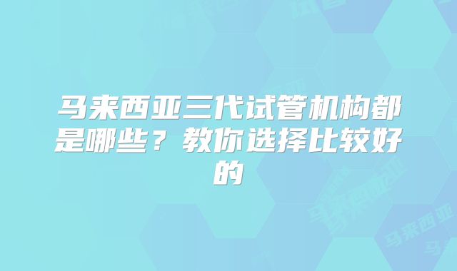 马来西亚三代试管机构都是哪些?教你选择比较好的