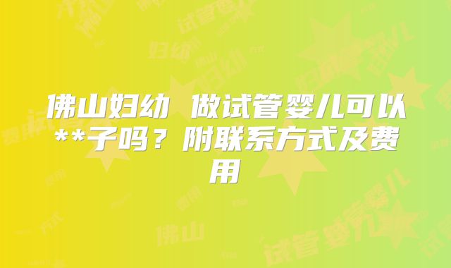佛山妇幼 做试管婴儿可以**子吗？附联系方式及费用