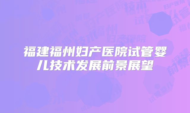 福建福州妇产医院试管婴儿技术发展前景展望