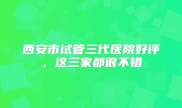 西安市试管三代医院好评，这三家都很不错
