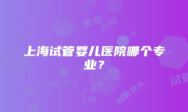 上海试管婴儿医院哪个专业？