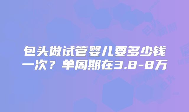 包头做试管婴儿要多少钱一次?单周期在3.8-8万