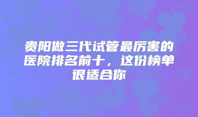 贵阳做三代试管最厉害的医院排名前十,这份榜单很适合你