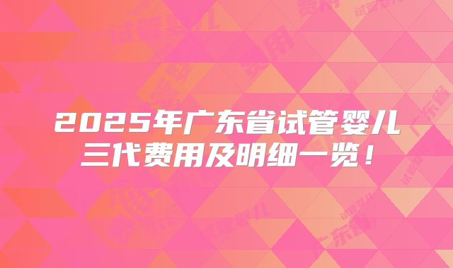 2025年广东省试管婴儿三代费用及明细一览！