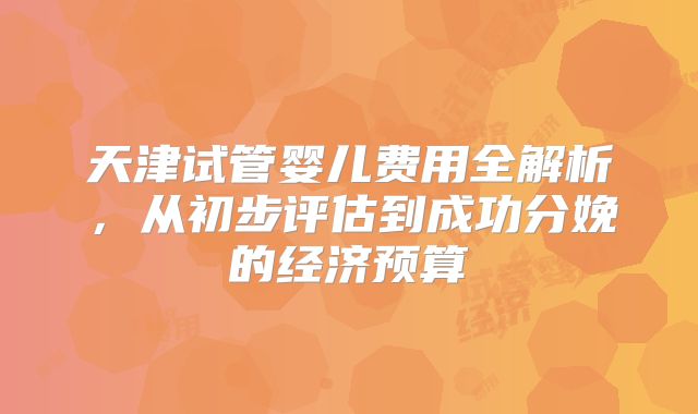 天津试管婴儿费用全解析，从初步评估到成功分娩的经济预算