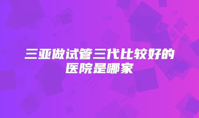 三亚做试管三代比较好的医院是哪家