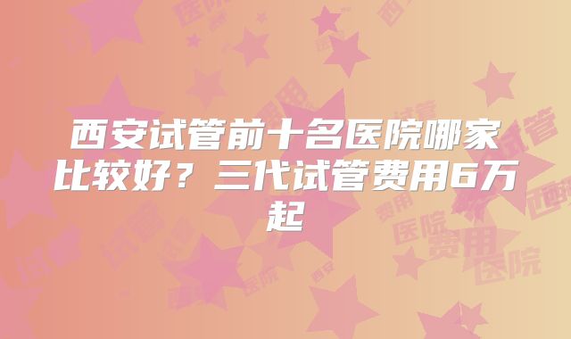 西安试管前十名医院哪家比较好？三代试管费用6万起