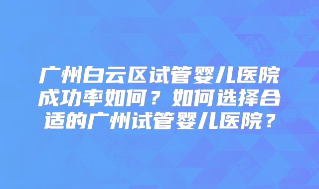 广州白云区试管婴儿医院成功率如何？如何选择合适的广州试管婴儿医院？