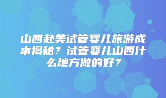 山西赴美试管婴儿旅游成本揭秘？试管婴儿山西什么地方做的好？