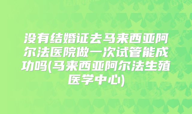 没有结婚证去马来西亚阿尔法医院做一次试管能成功吗(马来西亚阿尔法生殖医学中心)