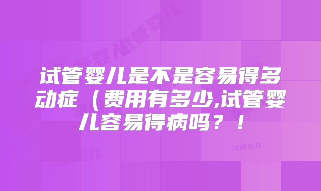 试管婴儿是不是容易得多动症(费用有多少,试管婴儿容易得病吗?!