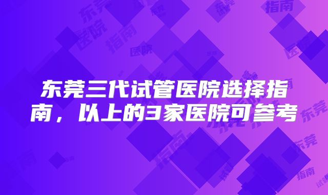 东莞三代试管医院选择指南，以上的3家医院可参考