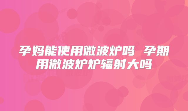 孕妈能使用微波炉吗 孕期用微波炉炉辐射大吗