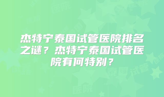 杰特宁泰国试管医院排名之谜？杰特宁泰国试管医院有何特别？