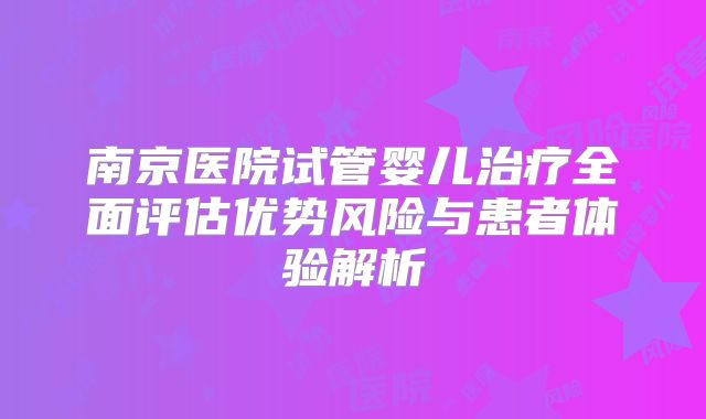 南京医院试管婴儿治疗全面评估优势风险与患者体验解析