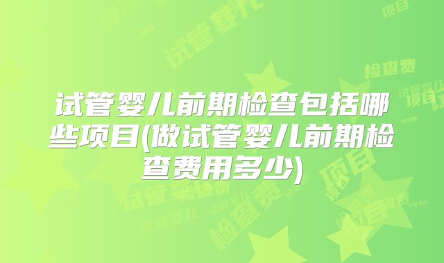 试管婴儿前期检查包括哪些项目(做试管婴儿前期检查费用多少)