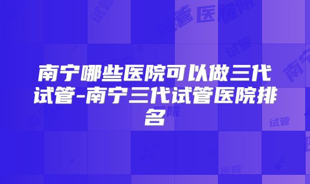 南宁哪些医院可以做三代试管-南宁三代试管医院排名
