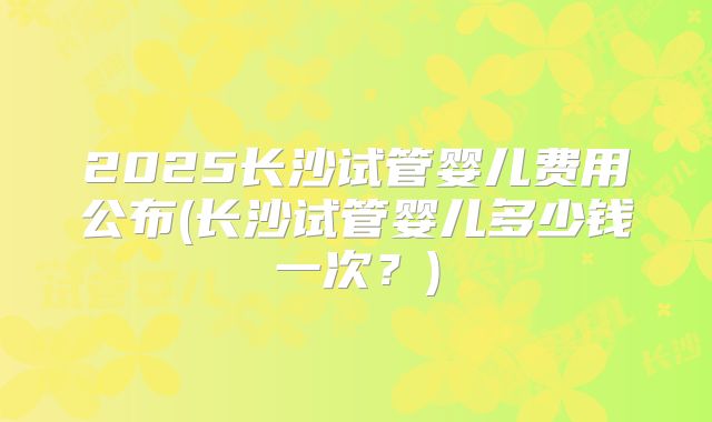 2025长沙试管婴儿费用公布(长沙试管婴儿多少钱一次？)
