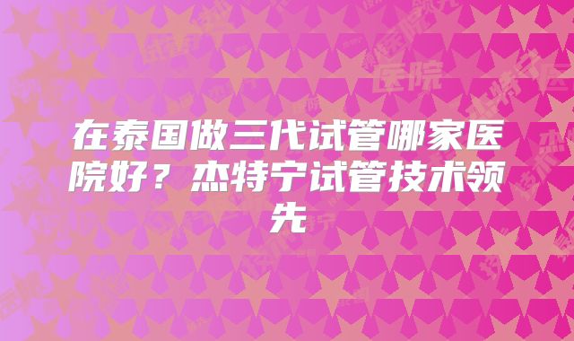 在泰国做三代试管哪家医院好？杰特宁试管技术领先
